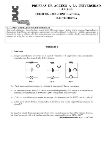 PRUEBAS DE ACCESO A LA UNIVERSIDAD LOGSE CURSO 2004  2005  CONVOCATORIA ELECTROTECNIA EL ALUMNO ELEGIRÁ UNO DE LOS DOS MODELOS Criterios de calificación Expresión clara y precisa dentro del lenguaje técnico y gráfico si fuera necesario Capacidad para el planteamiento de problemas y procedimientos adecuados para resolverlos utilizando los algoritmos y unidades adecuadas para su desarrollo La prueba se calificará sobre diez las cuestiones así como cada ejercicio se puntúan sobre 25 puntos La punt…