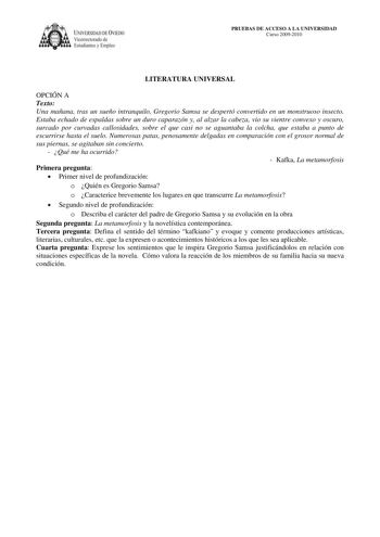 IVERSIDAD DE VIEDO Vicerrectorado de E tudiantes y Empleo PRUEBAS DE ACCESO A LA UNIVERSIDAD Curso 20092010 LITERATURA UNIVERSAL OPCIÓN A Texto Una mañana tras un sueño intranquilo Gregorio Samsa se despertó convertido en un monstruoso insecto Estaba echado de espaldas sobre un duro caparazón y al alzar la cabeza vio su vientre convexo y oscuro surcado por curvadas callosidades sobre el que casi no se aguantaba la colcha que estaba a punto de escurrirse hasta el suelo Numerosas patas penosament…