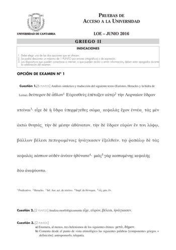 PRUEBAS DE ACCESO A LA UNIVERSIDAD UNIVERSIDAD DE CANTABRIA LOE  JUNIO 2016 GRIEGO II INDICACIONES 1 Debe elegir una de las dos opciones que se ofrecen 2 Se podrá descontar un máximo de 1 PUNTO por errores ortográficos o de expresión 3 Los dispositivos que pueden conectarse a internet o que pueden recibir o emitir información deben estar apagados durante la celebración del examen OPCIÓN DE EXAMEN N 1 Cuestión 16 PUNTOS Análisis sintáctico y traducción del siguiente texto Euristeo Heracles y la …