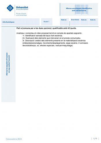 Aferrau una etiqueta identificativa amb codi de barres Arts Escniques Model 1 Nota 1a Error tcnic Nota 2a Nota 3a Part a comuna per a les dues opcions qualificable amb 45 punts Analitzau i comentau el vídeo proposat tenint en compte els apartats segents 1r Identificació raonada del tipus dart escnica 2n Explicació dels elements que intervenen en el procés comunicatiu 3r Descripció i anlisi dels elements presents en la materialització escnica intrpretspersonatges movimentsdesplaaments espai escn…