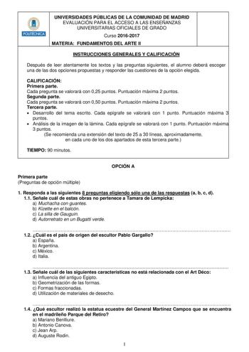 HlIIIIIIH UNIVERSIDADES PÚBLICAS DE LA COMUNIDAD DE MADRID EVALUACIÓN PARA EL ACCESO A LAS ENSEÑANZAS UNIVERSITARIAS OFICIALES DE GRADO Curso 20162017 MATERIA FUNDAMENTOS DEL ARTE II INSTRUCCIONES GENERALES Y CALIFICACIÓN Después de leer atentamente los textos y las preguntas siguientes el alumno deberá escoger una de las dos opciones propuestas y responder las cuestiones de la opción elegida CALIFICACIÓN Primera parte Cada pregunta se valorará con 025 puntos Puntuación máxima 2 puntos Segunda …