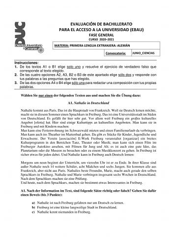 EVALUACIÓN DE BACHILLERATO PARA EL ACCESO A LA UNIVERSIDAD EBAU FASE GENERAL CURSO 20202021 MATERIA PRIMERA LENGUA EXTRANJERA ALEMÁN Convocatoria JUNIOCIENCIAS Instrucciones 1 De los textos A1 o B1 elige solo uno y resuelve el ejercicio de verdadero falso que corresponde al texto elegido 2 De las cuatro opciones A2 A3 B2 o B3 de este apartado elige sólo dos y responde con tus palabras a las preguntas que has elegido 3 De las dos opciones A4 o B4 elige sólo una para redactar una composición con …