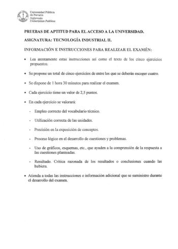 PRUEBAS DE APTITUD PARA EL ACCESO A LA UNIVERSIDAD ASIGNATURA TECNOLOGÍA INDUSTRIAL II INFORMACIÓN E INSTRUCCIONES PARA REALIZAR EL EXAMÉN  Lea atentamente estas instrucciones así como el texto de los cinco ejercicios propuestos   Se propone un total de cinco ejercicios de entre los que se deberán escoger cuatro  Se dispone de l hora 30 minutos para realizar el examen  Cada ejercicio tiene un valor de 2y5 puntos  En cada ejercicio se valorará  Empleo correcto del vocabulario técnico  Utilizació…