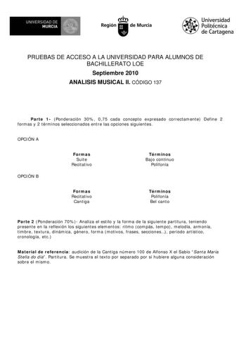 UNIVERSIDAD DE MURCIA        I Región de Murcia Universidad Politécnica de Cartagena PRUEBAS DE ACCESO A LA UNIVERSIDAD PARA ALUMNOS DE BACHILLERATO LOE Septiembre 2010 ANALISIS MUSICAL II CÓDIGO 137 Parte 1 Ponderación 30 075 cada concepto expresado correctamente Define 2 formas y 2 términos seleccionados entre las opciones siguientes OPCIÓN A OPCIÓN B Formas Suite Recitativo Términos Bajo continuo Polifonía Formas Recitativo Cantiga Términos Polifonía Bel canto Parte 2 Ponderación 70 Analiza …