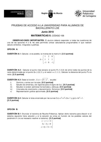 M  UNIVERSIDAD DE MURCIA    I Región de Murcia Universidad Politécnica de Cartagena PRUEBAS DE ACCESO A LA UNIVERSIDAD PARA ALUMNOS DE BACHILLERATO LOE Junio 2010 MATEMÁTICAS II CÓDIGO 158 OBSERVACIONES IMPORTANTES El alumno deberá responder a todas las cuestiones de una de las opciones A o B No está permitido utilizar calculadoras programables ni que realicen cálculo simbólico integrales o gráficas OPCIÓN A CUESTIÓN A1 Calcular si es posible la inversa de la matriz A 25 puntos  1 2 0  A 1 1 1 …