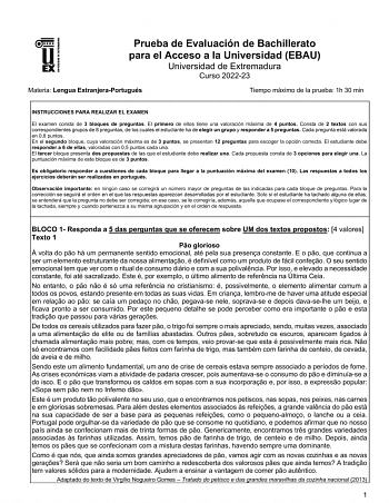 UNIV ERSIDAD DE EXTREMADURA Prueba de Evaluación de Bachillerato para el Acceso a la Universidad EBAU Universidad de Extremadura Curso 202223 Materia Lengua ExtranjeraPortugués Tiempo máximo de la prueba 1h 30 min INSTRUCCIONES PARA REALIZAR EL EXAMEN El examen consta de 3 bloques de preguntas El primero de ellos tiene una valoración máxima de 4 puntos Consta de 2 textos con sus correspondientes grupos de 8 preguntas de los cuales el estudiante ha de elegir un grupo y responder a 5 preguntas Ca…