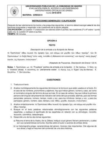 UNIVERSIDADES PÚBLICAS DE LA COMUNIDAD DE MADRID EVALUACIÓN PARA EL ACCESO A LAS ENSEÑANZAS UNIVERSITARIAS OFICIALES DE GRADO Curso 20182019 MATERIA GRIEGO II INSTRUCCIONES GENERALES Y CALIFICACIÓN Después de leer atentamente los textos y las preguntas siguientes el alumno deberá escoger una de las dos opciones propuestas y responder a las cuestiones de la opción elegida CALIFICACIÓN La cuestión 1 traducción se valorará sobre 5 puntos las cuestiones 2 a 4 sobre 1 punto cada una la cuestión 5 so…