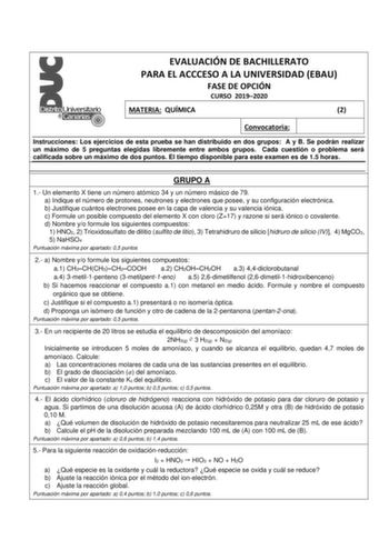 EVALUACIÓN DE BACHILLERATO PARA EL ACCCESO A LA UNIVERSIDAD EBAU FASE DE OPCIÓN CURSO 20192020 MATERIA QUÍMICA 2 Convocatoria Instrucciones Los ejercicios de esta prueba se han distribuido en dos grupos A y B Se podrán realizar un máximo de 5 preguntas elegidas libremente entre ambos grupos Cada cuestión o problema será calificada sobre un máximo de dos puntos El tiempo disponible para este examen es de 15 horas GRUPO A 1 Un elemento X tiene un número atómico 34 y un número másico de 79 a Indiq…