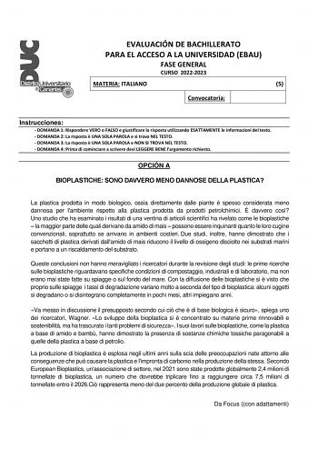 EVALUACIÓN DE BACHILLERATO PARA EL ACCESO A LA UNIVERSIDAD EBAU FASE GENERAL CURSO 20222023 MATERIA ITALIANO 5 Convocatoria Instrucciones  DOMANDA 1 Rispondere VERO o FALSO e giustificare la risposta utilizzando ESATTAMENTE le informazioni del testo  DOMANDA 2 La risposta  UNA SOLA PAROLA e si trova NEL TESTO  DOMANDA 3 La risposta  UNA SOLA PAROLA e NON SI TROVA NEL TESTO  DOMANDA 4 Prima di cominciare a scrivere devi LEGGERE BENE largomento richiesto OPCIÓN A BIOPLASTICHE SONO DAVVERO MENO DA…