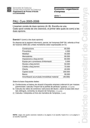 Districte universitari de Catalunya Generalitat de Catalunya Consell Interuniversitari de Catalunya Organització de Proves dAccés a la Universitat Economia i organització dempresa srie 1 PAU Curs 20052006 Lexamen consta de dues opcions A i B Escolliune una Cada opció consta de cinc exercicis el primer dels quals és comú a les dues opcions Exercici 1 comú a les dues opcions Es disposa de la segent informació parcial de lempresa SAP SA referida al final de lexercici 2005 les unitats monetries est…