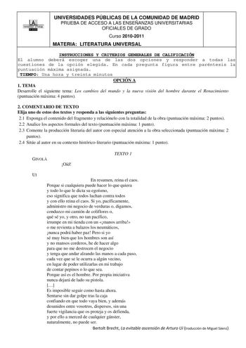 00 UNIVERSIDAD AUTONOMA llllllliI UNIVERSIDADES PÚBLICAS DE LA COMUNIDAD DE MADRID PRUEBA DE ACCESO A LAS ENSEÑANZAS UNIVERSITARIAS OFICIALES DE GRADO Curso 20102011 MATERIA LITERATURA UNIVERSAL INSTRUCCIONES Y CRITERIOS GENERALES DE CALIFICACIÓN El alumno deberá escoger una de las dos opciones y responder a todas las cuestiones de la opción elegida En cada pregunta figura entre paréntesis la puntuación máxima asignada TIEMPO Una hora y treinta minutos OPCIÓN A 1 TEMA Desarrolle el siguiente te…