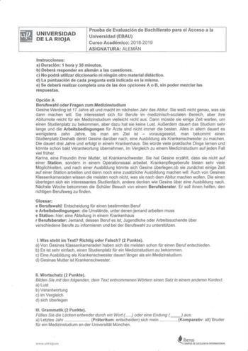 UNIVERSIDAD DE LA RIOJA Prueba de Evaluación de Bachillerato para el Acceso a la Universidad EBAU Curso Académico 20182019 ASIGNATURA ALEMÁN Instrucciones  a Duración 1 hora y 30 minutos b Deberá responder en alemán a las cuestiones c No podrá utilizar diccionario ni ningún otro material didáctico d La puntuación de cada pregunta está ind icada en la misma e Se deberá realizar completa una de las dos opciones A o B sin poder mezclar las respuestas Opción A Berufswahl oder Fragen zum Medizinstud…