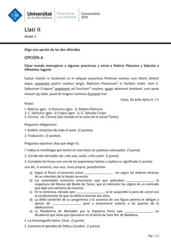 Universitat Prava daccés Convocatria de les Illes Balears a la Universitat 2015 Llatí II Model 3 Elige una opción de las dos ofrecidas OPCIÓN A César manda mensajeros a algunas provincias y envía a Rabirio Póstumo y Salustio a diferentes lugares Caesar interim in Sardiniam et in reliquas prouincias finitimas nuntios cum litteris dimisit atque exoneratis partim nauibus longis Rabirium Postumum1 in Siciliam mittit Item C Sallustium Crispum2 praetorem ad Cercinam3 insulam quam aduersarii tenebant …