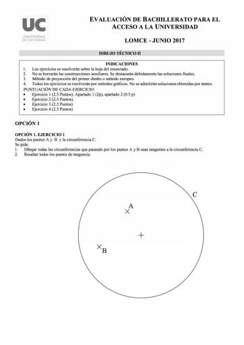 uc UNIVERSIDAD DE CANTABRIA EVALUACIÓN DE BACHILLERATO PARA EL ACCESO A LA UNIVERSIDAD LOMCE  JUNIO 2017 DIBUJO TÉCNICO 11 INDICACIONES l Los ejercicios se resolverán sobre la hoja del enunciado 2 No se borrarán las construcciones auxiliares Se destacarán debidamente las soluciones finales 3 Método de proyección del primer diedro o método europeo 4 Todos los ejercicios se resolverán por métodos gráficos No se admitirán soluciones obtenidas por tanteo PUNTUACIÓN DE CADA EJERCICIO  Ejercicio 1 25…