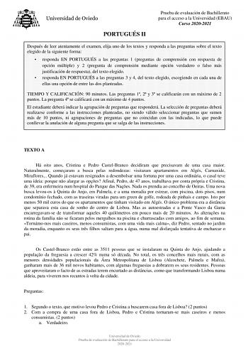 PORTUGUÉS II Prueba de evaluación de Bachillerato para el acceso a la Universidad EBAU Curso 20202021 Después de leer atentamente el examen elija uno de los textos y responda a las preguntas sobre el texto elegido de la siguiente forma  responda EN PORTUGUÉS a las preguntas 1 preguntas de comprensión con respuesta de opción múltiple y 2 pregunta de comprensión mediante opción verdadero o falso más justificación de respuesta del texto elegido  responda EN PORTUGUÉS a las preguntas 3 y 4 del text…