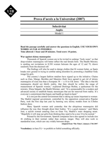 UIB M Prova daccés a la Universitat 2007 Selectivitat Angls Model 1 Read the passage carefully and answer the questions in English USE YOUR OWN WORDS AS FAR AS POSSIBLE Time allowed 1 hour and 30 minutes Total score 10 points War against skinny mannequins Thousands of Spanish women are to be invited to undergo body scans so that shopwindow mannequins will better reflect the real female form The Health Ministry is sending out invitations to 8500 women between the ages of 12 and 70 drawn randomly…