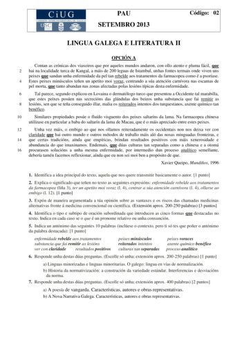 CiUG COMIS IÓN INTERUNIVERSITAR IA DE GALICIA PAU SETEMBRO 2013 Código 02 LINGUA GALEGA E LITERATURA II OPCIÓN A Contan as crónicas dos viaxeiros que por aqueles mundos andaron con ollo atento e pluma fácil que 2 hai na localidade turca de Kangal a máis de 200 leguas de Istambul unhas fontes termais onde viven uns peixes que sandan unha enfermidade da pel tan rebelde aos tratamentos da farmacopea como é a psoríase 4 Estes peixes minúsculos teñen un apetito moi voraz centrando a súa atención car…