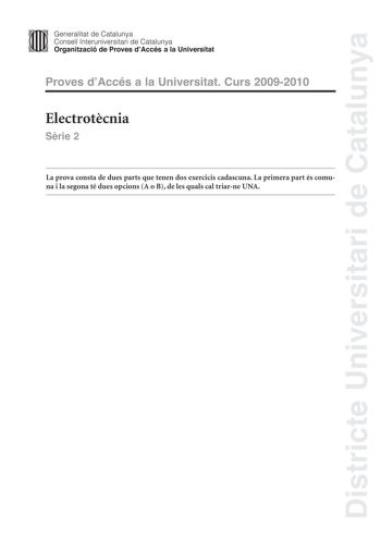 Districte Universitari de Catalunya JImm Generalitat de Catalunya Consell lnteruniversitari de Catalunya   Organització de Proves dAccés a la Universitat Proves dAccés a la Universitat Curs 20092010 Electrotcnia Srie 2 La prova consta de dues parts que tenen dos exercicis cadascuna La primera part és comuna i la segona té dues opcions A o B de les quals cal triarne UNA PRIMERA PART Exercici 1 25 punts En cada qestió només es pot triar UNA resposta Qestió ben contestada 05 punts qestió mal conte…