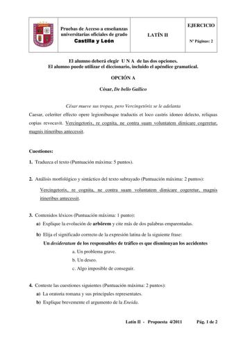 fJ Pruebas de Acceso a enseñanzas universitarias oficiales de grado Castilla y León LATÍN II EJERCICIO N Páginas 2 El alumno deberá elegir U N A de las dos opciones El alumno puede utilizar el diccionario incluido el apéndice gramatical OPCIÓN A César De bello Gallico César mueve sus tropas pero Vercingetórix se le adelanta Caesar celeriter effecto opere legionibusque traductis et loco castris idoneo delecto reliquas copias revocavit Vercingetorix re cognita ne contra suam voluntatem dimicare c…