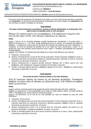 EVALUACIÓN DE BACHILLERATO PARA EL ACCESO A LA UNIVERSIDAD CONVOCATORIA EXTRAORDINARIA DE 2021 EJERCICIO DE GRIEGO II TIEMPO DISPONIBLE 1 hora 30 minutos PUNTUACIÓN QUE SE OTORGARÁ A ESTE EJERCICIO 10 puntos véanse las distintas partes del examen El examen consta de 6 preguntas El estudiante ha de elegir uno de los cuatro textos siguientes y responder a las preguntas 1 2 3 y 4 que están directamente relacionadas con el texto elegido Las preguntas 5 y 6 son comunes y no están vinculadas con los …