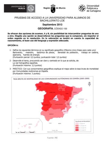 W UNIVERSIDAD DE  MURCIA Ih Región de Murcia Universidad Politécnica de Cartagena PRUEBAS DE ACCESO A LA UNIVERSIDAD PARA ALUMNOS DE BACHILLERATO LOE Septiembre 2013 GEOGRAFÍA CÓDIGO 150 Se ofrecen dos opciones de examen A y B sin posibilidad de intercambiar preguntas de una a otra Elegida una opción se desarrollaran las preguntas que la componen sin importar el orden seguido en la resolución En la valoración se tendrá en cuenta la capacidad de razonamiento el buen uso del lenguaje y expresión …