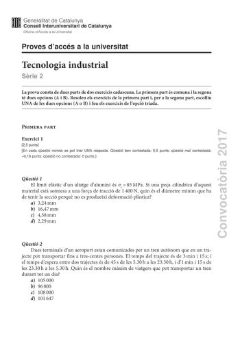 Convocatria 2017 Proves daccés a la universitat Tecnologia industrial Srie 2 La prova consta de dues parts de dos exercicis cadascuna La primera part és comuna i la segona té dues opcions A i B Resoleu els exercicis de la primera part i per a la segona part escolliu UNA de les dues opcions A o B i feu els exercicis de lopció triada Primera part Exercici 1 25 punts En cada qestió només es pot triar UNA resposta Qestió ben contestada 05 punts qestió mal contestada 016 punts qestió no contestada 0…