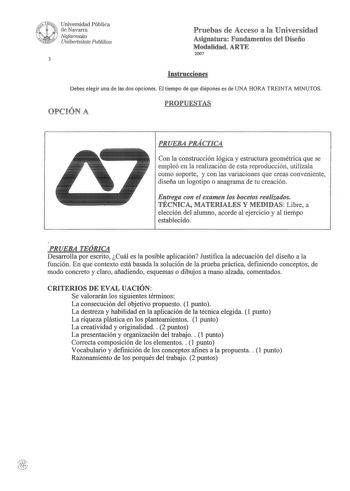 WuNivé Universidad Pública f 1 de Navarra  Nafarroako lRR Unwertsitate Puhlikoa 3 Pruebas de Acceso a la Universidad Asignatura Fundamentos del Diseño Modalidad ARTE 2007 Instrucciones Debes elegir una de las dos opciones El tiempo de que dispones es de UNA HORA TREINTA MINUTOS OPCIÓN A PROPUESTAS PRUEBA PRÁCTICA Con la construcción lógica y estructura geométrica que se empleó en la realización de esta reproducción utilízala como soporte y con las variaciones que creas conveniente diseña un log…