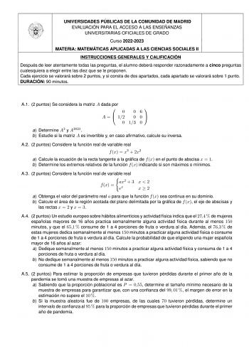 UNIVERSIDADES PÚBLICAS DE LA COMUNIDAD DE MADRID EVALUACIÓN PARA EL ACCESO A LAS ENSEÑANZAS UNIVERSITARIAS OFICIALES DE GRADO Curso 20222023 MATERIA MATEMÁTICAS APLICADAS A LAS CIENCIAS SOCIALES II INSTRUCCIONES GENERALES Y CALIFICACIÓN Después de leer atentamente todas las preguntas el alumno deberá responder razonadamente a cinco preguntas cualesquiera a elegir entre las diez que se le proponen Cada ejercicio se valorará sobre 2 puntos y si consta de dos apartados cada apartado se valorará so…