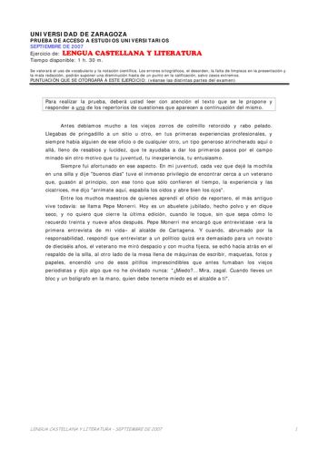 UNIVERSIDAD DE ZARAGOZA PRUEBA DE ACCESO A ESTUDIOS UNIVERSITARIOS SEPTIEMBRE DE 2007 Ejercicio de LENGUA CASTELLANA Y LITERATURA Tiempo disponible 1 h 30 m Se valorará el uso de vocabulario y la notación científica Los errores ortográficos el desorden la falta de limpieza en la presentación y la mala redacción podrán suponer una disminución hasta de un punto en la calificación salvo casos extremos PUNTUACIÓN QUE SE OTORGARÁ A ESTE EJERCICIO véanse las distintas partes del examen Para realizar …