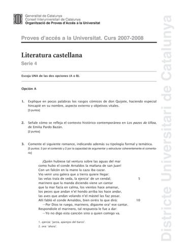 Districte Universitari de Catalunya Generalitat de Catalunya Consell lnteruniversitari de Catalunya Organització de Proves dAccés a la Universitat Proves daccés a la Universitat Curs 20072008 Literatura castellana Serie 4 Escoja UNA de las dos opciones A o B Opción A 1 Explique en pocas palabras los rasgos cómicos de don Quijote haciendo especial hincapié en su nombre aspecto externo y objetivos vitales 3 puntos 2 Señale cómo se refleja el contexto histórico contemporáneo en Los pazos de Ulloa …