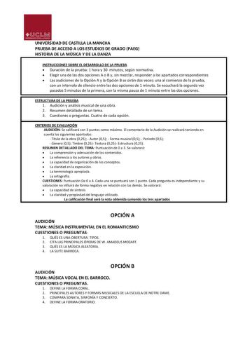 UNIVERSIDAD DE CASTILLA LA MANCHA PRUEBA DE ACCESO A LOS ESTUDIOS DE GRADO PAEG HISTORIA DE LA MÚSICA Y DE LA DANZA INSTRUCCIONES SOBRE EL DESARROLLO DE LA PRUEBA  Duración de la prueba 1 hora y 30 minutos según normativa  Elegir una de las dos opciones A o B y sin mezclar responder a los apartados correspondientes  Las audiciones de la Opción A y la Opción B se oirán dos veces una al comienzo de la prueba con un intervalo de silencio entre las dos opciones de 1 minuto Se escuchará la segunda v…