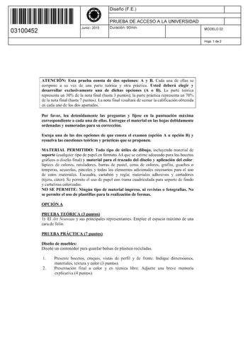 11 1111 1 111 11 111 1 1 111 03100452  Junio  2015 Diseño FE 1 PRUEBA DE ACCESO A LA UNIVERSIDAD 1 Duración 90min MODELO 02 Hoja 1 de 2 ATENCIÓN Esta prueba consta de dos opciones A y B Cada una de ellas se compone a su vez de una parte teórica y otra práctica Usted deberá elegir y desarrollar exclusivamente una de dichas opciones A o B La parte teórica representa un 30 de la nota final hasta 3 puntos la parte práctica representa un 70 de la nota final hasta 7 puntos La nota final resultará de …