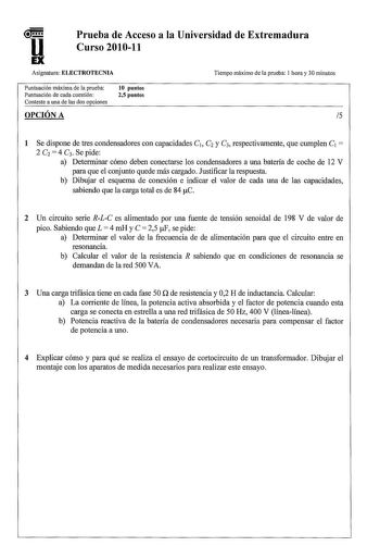 u EX Prueba de Acceso a la Universidad de Extremadura Curso 201011 Asignatura ELECTROTECNIA Tiempo máximo de la prueba 1 hora y 30 minutos Puntuación máxima de la prueba Puntuación de cada cuestión Conteste a una de las dos opciones 10 puntos 25 puntos 1 Se dispone de tres condensadores con capacidades C1 C2 y C3 respectivamente que cumplen C1  2 C2  4 C3 Se pide a Determinar cómo deben conectarse los condensadores a una batería de coche de 12 V para que el conjunto quede más cargado Justificar…