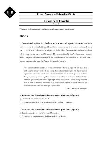 UIB M Prova daccés a la Universitat 2013 Histria de la Filosofia Model 1 Triau una de les dues opcions i responeu les preguntes proposades OPCIÓ A 1 Comentau el segent text incloent en el comentari aquests elements a context histric social i cultural b identificació del tema concret i de la tesi sostinguda en el text c explicació ordenada clara i precisa de les idees fonamentals contingudes al text i de la relació entre aquestes 35 punts El comentari també ha dincloure una valoració crítica emp…