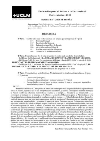 Evaluación para el Acceso a la Universidad Convocatoria de 2018 Materia HISTORIA DE ESPAÑA Instrucciones Duración del ejercicio 1 hora y 30 minutos Elegir una de las dos opciones propuestas A o B La calificación global es de 0 a 10 puntos Por cada falta de ortografía se restará 01 puntos hasta 1 punto como máximo PROPUESTA A 1 Parte  Escriba usted cada hecho histórico con la fecha que corresponda 15 ptos 1556 Unión de Portugal 1569 Revolución La Gloriosa 1580 Independencia del Perú de España 15…