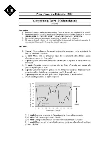 UIB  Prova daccés a la Universitat 2013 Cincies de la Terra i Mediambientals Model 1 Instruccions 1 Triau una de les dues opcions que us proposam Temps de la prova una hora i mitja 90 minuts 2 Responeu de manera específica les qestions formulades en lopció triada Procurau ser precisos i RESPONDRE EN POC MÉS DE SET 7 RATLLES EN CADA PREGUNTA 3 Les respostes que no corresponguin a les qestions formulades no es valoraran 4 Els aspectes formals relatius a la presentació global estructuració de la q…