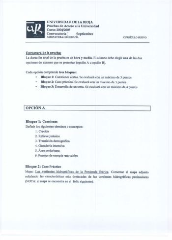 UNIVERSIDAD DE LA RIOJA Pruebas de Acceso a la Universidad Curso 20042005 Convocatoria Septiembre ASIGNATURA GEOGRAFÍA CURRÍCULO NUEVO Estructura de la prueba La duración total de la prueba es de hora y media El alumno debe elegir una de las dos opciones de examen que se presentan opción A u opción B Cada opción comprende tres bloques  Bloque 1 Cuestiones cortas Se evaluará con un máximo de 3 puntos  Bloque 2 Caso práctico Se evaluará con un máximo de 3 puntos  Bloque 3 Desarrollo de un tema Se…