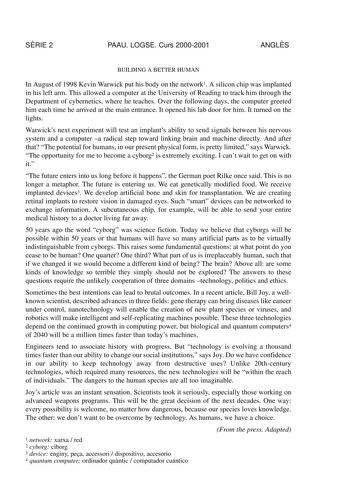 SRIE 2 PAAU LOGSE Curs 20002001 ANGLS BUILDING A BETTER HUMAN In August of 1998 Kevin Warwick put his body on the network1 A silicon chip was implanted in his left arm This allowed a computer at the University of Reading to track him through the Department of cybernetics where he teaches Over the following days the computer greeted him each time he arrived at the main entrance It opened his lab door for him It turned on the lights Warwicks next experiment will test an implants ability to send s…