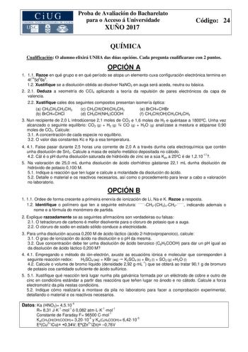 Proba de Avaliación do Bacharelato para o Acceso á Universidade XUÑO 2017 Código 24 QUÍMICA Cualificación O alumno elixirá UNHA das dúas opcións Cada pregunta cualificarase con 2 puntos OPCIÓN A 1 11 Razoe en qué grupo e en qué período se atopa un elemento cuxa configuración electrónica termina en 4f145d56s2 12 Xustifique se a disolución obtida ao disolver NaNO2 en auga será aceda neutra ou básica 2 21 Deduza a xeometría do CCl4 aplicando a teoría da repulsión de pares electrónicos da capa de v…