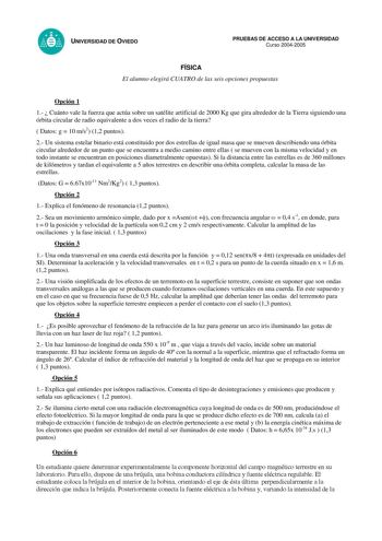 UNIVERSIDAD DE OVIEDO PRUEBAS DE ACCESO A LA UNIVERSIDAD Curso 20042005 FÍSICA El alumno elegirá CUATRO de las seis opciones propuestas Opción 1 1  Cuánto vale la fuerza que actúa sobre un satélite artificial de 2000 Kg que gira alrededor de la Tierra siguiendo una órbita circular de radio equivalente a dos veces el radio de la tierra  Datos g  10 ms2 12 puntos 2 Un sistema estelar binario está constituido por dos estrellas de igual masa que se mueven describiendo una órbita circular alrededor …