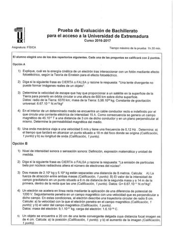 Asignatura FISICA Prueba de Evaluación de Bachillerato para el acceso a la Universidad de Extremadura Curso 20162017 Tiempo máximo de la prueba 1h30 min El alumno elegirá uno de los dos repertorios siguientes Cada una de las preguntas se calificará con 2 puntos Opción A 1 Explique cuál es la energía cinética de un electrón tras interaccionar con un fotón mediante efecto fotoeléctrico según la Teoría de Einstein para el efecto fotoeléctrico 2 Diga si la siguiente frase es CIERTA o FALSA y razone…