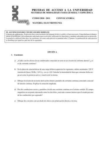 PRUEBAS DE ACCESO A LA UNIVERSIDAD MATERIAS DE MODALIDAD FASES GENERAL Y ESPECÍFICA CURSO 2010  2011 CONVOCATORIA MATERIA ELECTROTECNIA EL ALUMNO ELEGIRÁ UNO DE LOS DOS MODELOS Criterios de calificación Expresión clara y precisa dentro del lenguaje técnico y gráfico si fuera necesario Capacidad para el planteamiento de problemas y procedimientos adecuados para resolverlos utilizando los algoritmos y unidades adecuadas para su desarrollo La prueba se calificará sobre diez las cuestiones así como…