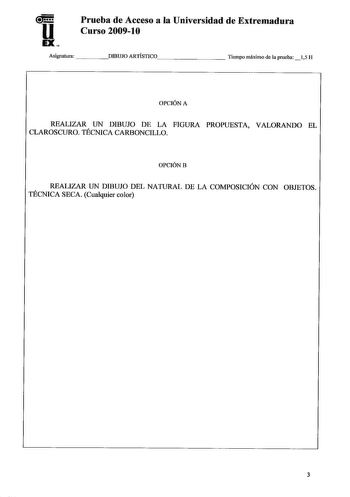 u EX Prueba de Acceso a la Universidad de Extremadura Curso 20091O Asignatura DIBUJO A R T Í S T I C O        Tiempo máximo de la prueba 15 H OPCIÓN A REALIZAR UN DIBUJO DE LA FIGURA PROPUESTA VALORANDO EL CLAROSCURO TÉCNICA CARBONCILLO OPCIÓNB REALIZAR UN DIBUJO DEL NATURAL DE LA COMPOSICIÓN CON OBJETOS TÉCNICA SECA Cualquier color 3