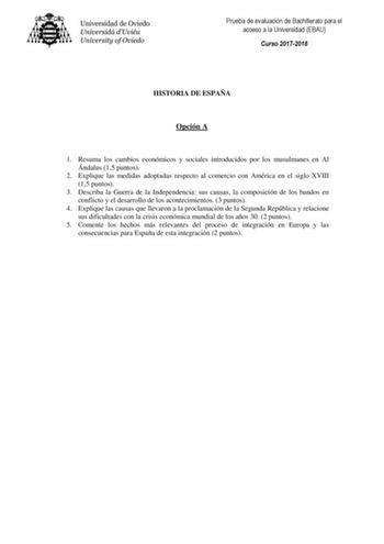 Prueba de evaluación de Bachillerato para el acceso a la Universidad EBAU Curso 20172018 HISTORIA DE ESPAÑA Opción A 1 Resuma los cambios económicos y sociales introducidos por los musulmanes en Al Ándalus 15 puntos 2 Explique las medidas adoptadas respecto al comercio con América en el siglo XVIII 15 puntos 3 Describa la Guerra de la Independencia sus causas la composición de los bandos en conflicto y el desarrollo de los acontecimientos 3 puntos 4 Explique las causas que llevaron a la proclam…