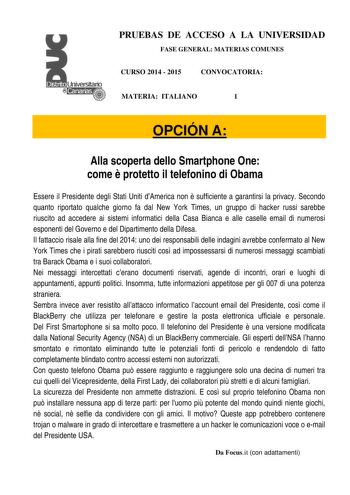 PRUEBAS DE ACCESO A LA UNIVERSIDAD FASE GENERAL MATERIAS COMUNES CURSO 2014  2015 CONVOCATORIA MATERIA ITALIANO 1 OPCIÓN A Alla scoperta dello Smartphone One come  protetto il telefonino di Obama Essere il Presidente degli Stati Uniti dAmerica non  sufficiente a garantirsi la privacy Secondo quanto riportato qualche giorno fa dal New York Times un gruppo di hacker russi sarebbe riuscito ad accedere ai sistemi informatici della Casa Bianca e alle caselle email di numerosi esponenti del Governo e…