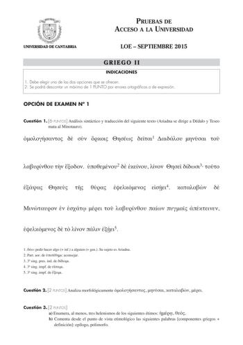 PRUEBAS DE ACCESO A LA UNIVERSIDAD UNIVERSIDAD DE CANTABRIA LOE  SEPTIEMBRE 2015 GRIEGO II INDICACIONES 1 Debe elegir una de las dos opciones que se ofrecen 2 Se podrá descontar un máximo de 1 PUNTO por errores ortográficos o de expresión OPCIÓN DE EXAMEN N 1 Cuestión 1 6 PUNTOS Análisis sintáctico y traducción del siguiente texto Ariadna se dirige a Dédalo y Teseo mata al Minotauro      1       2     3       4                 5 1  pedir hacer algo  inf a alguien  gen Su sujeto es Ariadna 2 Par…