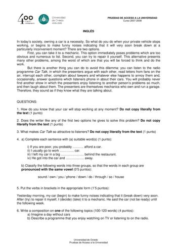 40 0 CLlllrto centenBrb 8 Universdad de Ovisdo 16082008 INGLÉS PRUEBAS DE ACCESO A LA UNIVERSIDAD Curso 20072008 In todays society owning a car is a necessity So what do you do when your private vehicle stops working or begins to make funny noises indicating that it will very soon break down at a particularly inconvenient moment There are two options First you can take it to a mechanic This option immediately poses problems which are too obvious and numerous to list Second you can try to repair…