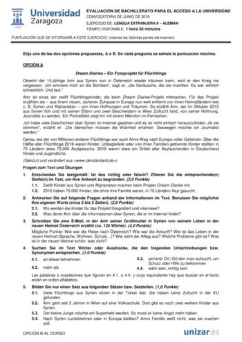 EVALUACIÓN DE BACHILLERATO PARA EL ACCESO A LA UNIVERSIDAD CONVOCATORIA DE JUNIO DE 2019 EJERCICIO DE LENGUA EXTRANJERA II  ALEMÁN TIEMPO DISPONIBLE 1 hora 30 minutos PUNTUACIÓN QUE SE OTORGARÁ A ESTE EJERCICIO véanse las distintas partes del examen Elija una de las dos opciones propuestas A o B En cada pregunta se señala la puntuación máxima OPCIÓN A Dream Diaries  Ein Fotoprojekt fr Flchtlinge Obwohl der 15jhrige Amr aus Syrien nun in sterreich wieder trumen kann wird er den Krieg nie vergess…