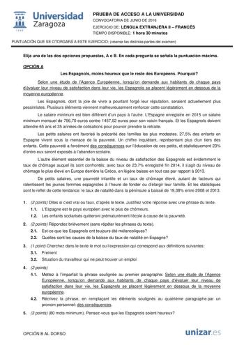  Universidad fil Zaragoza 1S42 PRUEBA DE ACCESO A LA UNIVERSIDAD CONVOCATORIA DE JUNIO DE 2016 EJERCICIO DE LENGUA EXTRANJERA II  FRANCÉS TIEMPO DISPONIBLE 1 hora 30 minutos PUNTUACIÓN QUE SE OTORGARÁ A ESTE EJERCICIO véanse las distintas partes del examen Elija una de las dos opciones propuestas A o B En cada pregunta se señala la puntuación máxima OPCIÓN A Les Espagnols moins heureux que le reste des Européens Pourquoi Selon une étude de lAgence Européenne lorsquon demande aux habitants de ch…