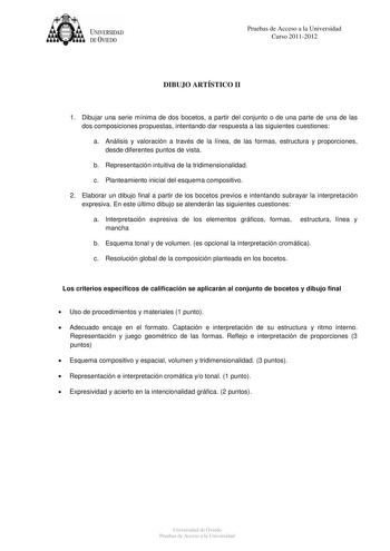 tJk  UNJVERSIDAD DEVIEDO Pruebas de Acceso a la Universidad Curso 20112012 DIBUJO ARTÍSTICO II 1 Dibujar una serie mínima de dos bocetos a partir del conjunto o de una parte de una de las dos composiciones propuestas intentando dar respuesta a las siguientes cuestiones a Análisis y valoración a través de la línea de las formas estructura y proporciones desde diferentes puntos de vista b Representación intuitiva de la tridimensionalidad c Planteamiento inicial del esquema compositivo 2 Elaborar …